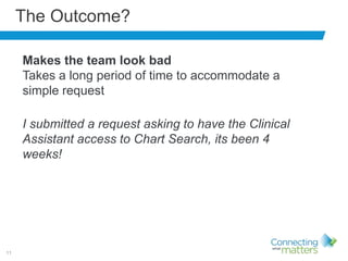 11
The Outcome?
Makes the team look bad
Takes a long period of time to accommodate a
simple request
I submitted a request asking to have the Clinical
Assistant access to Chart Search, its been 4
weeks!
 