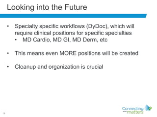 14
Looking into the Future
• Specialty specific workflows (DyDoc), which will
require clinical positions for specific specialties
• MD Cardio, MD GI, MD Derm, etc
• This means even MORE positions will be created
• Cleanup and organization is crucial
 