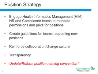16
Position Strategy
• Engage Health Informatics Management (HIM),
HR and Compliance teams to mandate
permissions and privs for positions
• Create guidelines for teams requesting new
positions
• Reinforce collaboration/change culture
• Transparency
• Update/Reform position naming convention*
 