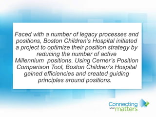 1
Faced with a number of legacy processes and
positions, Boston Children’s Hospital initiated
a project to optimize their position strategy by
reducing the number of active
Millennium positions. Using Cerner’s Position
Comparison Tool, Boston Children's Hospital
gained efficiencies and created guiding
principles around positions.
 