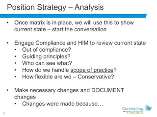 20
Position Strategy – Analysis
• Once matrix is in place, we will use this to show
current state – start the conversation
• Engage Compliance and HIM to review current state
• Out of compliance?
• Guiding principles?
• Who can see what?
• How do we handle scope of practice?
• How flexible are we – Conservative?
• Make necessary changes and DOCUMENT
changes
• Changes were made because…
 