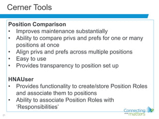 21
Cerner Tools
Position Comparison
• Improves maintenance substantially
• Ability to compare privs and prefs for one or many
positions at once
• Align privs and prefs across multiple positions
• Easy to use
• Provides transparency to position set up
HNAUser
• Provides functionality to create/store Position Roles
and associate them to positions
• Ability to associate Position Roles with
‘Responsibilities’
 