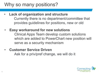 6
Why so many positions?
• Easy workaround for new solutions
Clinical Apps Team develop custom solutions
which are added to PowerChart new position will
serve as a security mechanism
• Lack of organization and structure
Currently there is no department/committee that
provides guidelines for positions, new or old
• Customer Service Driven
Ask for a priv/pref change, we will do it
 