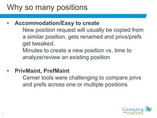 7
Why so many positions
• Accommodation/Easy to create
New position request will usually be copied from
a similar position, gets renamed and privs/prefs
get tweaked.
Minutes to create a new position vs. time to
analyze/review an existing position
• PrivMaint, PrefMaint
Cerner tools were challenging to compare privs
and prefs across one or multiple positions
 