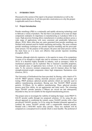 1
1. INTRODUCTION
Discussed in this section of the report is the project introduction as well as the
projects stated objectives. It will also provide a motivation as to why this project
is applicable and of use to Boeing.
1.1 Project Introduction
Powder metallurgy (PM) is a continually and rapidly advancing technology used
to fabricate a variety of products. The fact that it can produce net to near net shape
components underpins its importance in manufacturing as it produces little to no
waste. High precision forming allows manufacturers to produce products across a
wide range of applications with more consistent and predictable behaviours
(Boyer, 2010). More often than not, parts generated from powder metallurgy are
finished with minimal need for further machining and tooling. The more common
powder metallurgy techniques are powder injection moulding and the press-and-
sinter process. For the purpose of this project, the press and sinter process will be
the main focus as it is more cost effective than powder injection moulding
(Campbell, 2013).
Titanium, although relatively expensive, is far superior to many of its competitors
in terms of its strength to weight ratio and its resistance to corrosion (Campbell,
2013). It is therefore highly desirable in industry, such as aerospace, where its
mechanical properties can be exploited. Due to titanium’s desirable properties,
two principle areas of application have evolved: (1) in the commercially pure
state, Ti, for corrosive resistant components; and (2) titanium alloys for high-
strength-minimal-weight components where high temperature fluctuations exist
(Groover, 2011).
The University of Stellenbosch has been provided, by Boeing, with a batch of Ti-
6Al-4V PREP (plasma rotating electrode process) powder for analyses and
testing. PREP produces spherical powder particles which are typically used in
additive manufacturing procedures. Boeing uses fine Ti6Al4V PREP powder
particle, 10-100µm, for its additive manufacturing. These spherical powders
possess good flow ability, do not agglomerate and sinter easily. The remaining
larger Ti6Al4V powder particles (>100µm) are sieved out and subsequently
discarded as they are not suitable for the targeted manufacturing process.
This project aims to investigate the viability of making the larger, waste PREP Ti-
6Al-4V powder usable through two proposed solutions: (1) by using the pre-
alloyed approach in combining the wasted, coarse Ti6Al4V powder with a finer
pre-alloyed Ti6Al4V powder; or (2) by using the blended elemental approach to
combine the coarse Ti6Al4V powder with a compressible titanium powder,
blended with a 60Al:40V master alloy powder. These two methods will be
compared on a conceptual level to decide which is most feasible. The preferred of
 