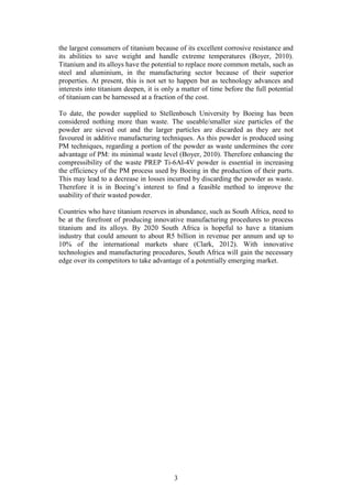 3
the largest consumers of titanium because of its excellent corrosive resistance and
its abilities to save weight and handle extreme temperatures (Boyer, 2010).
Titanium and its alloys have the potential to replace more common metals, such as
steel and aluminium, in the manufacturing sector because of their superior
properties. At present, this is not set to happen but as technology advances and
interests into titanium deepen, it is only a matter of time before the full potential
of titanium can be harnessed at a fraction of the cost.
To date, the powder supplied to Stellenbosch University by Boeing has been
considered nothing more than waste. The useable/smaller size particles of the
powder are sieved out and the larger particles are discarded as they are not
favoured in additive manufacturing techniques. As this powder is produced using
PM techniques, regarding a portion of the powder as waste undermines the core
advantage of PM: its minimal waste level (Boyer, 2010). Therefore enhancing the
compressibility of the waste PREP Ti-6Al-4V powder is essential in increasing
the efficiency of the PM process used by Boeing in the production of their parts.
This may lead to a decrease in losses incurred by discarding the powder as waste.
Therefore it is in Boeing’s interest to find a feasible method to improve the
usability of their wasted powder.
Countries who have titanium reserves in abundance, such as South Africa, need to
be at the forefront of producing innovative manufacturing procedures to process
titanium and its alloys. By 2020 South Africa is hopeful to have a titanium
industry that could amount to about R5 billion in revenue per annum and up to
10% of the international markets share (Clark, 2012). With innovative
technologies and manufacturing procedures, South Africa will gain the necessary
edge over its competitors to take advantage of a potentially emerging market.
 