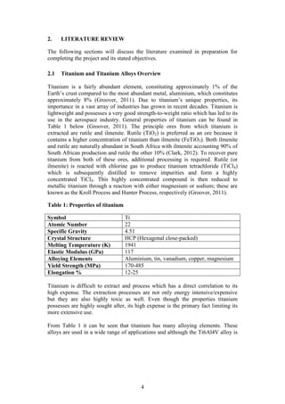 4
2. LITERATURE REVIEW
The following sections will discuss the literature examined in preparation for
completing the project and its stated objectives.
2.1 Titanium and Titanium Alloys Overview
Titanium is a fairly abundant element, constituting approximately 1% of the
Earth’s crust compared to the most abundant metal, aluminium, which constitutes
approximately 8% (Groover, 2011). Due to titanium’s unique properties, its
importance in a vast array of industries has grown in recent decades. Titanium is
lightweight and possesses a very good strength-to-weight ratio which has led to its
use in the aerospace industry. General properties of titanium can be found in
Table 1 below (Groover, 2011). The principle ores from which titanium is
extracted are rutile and ilmenite. Rutile (TiO2) is preferred as an ore because it
contains a higher concentration of titanium than ilmenite (FeTiO3). Both ilmenite
and rutile are naturally abundant in South Africa with ilmenite accounting 90% of
South African production and rutile the other 10% (Clark, 2012). To recover pure
titanium from both of these ores, additional processing is required. Rutile (or
ilmenite) is reacted with chlorine gas to produce titanium tetrachloride (TiCl4)
which is subsequently distilled to remove impurities and form a highly
concentrated TiCl4. This highly concentrated compound is then reduced to
metallic titanium through a reaction with either magnesium or sodium; these are
known as the Kroll Process and Hunter Process, respectively (Groover, 2011).
Table 1: Properties of titanium
Symbol Ti
Atomic Number 22
Specific Gravity 4.51
Crystal Structure HCP (Hexagonal close-packed)
Melting Temperature (K) 1941
Elastic Modulus (GPa) 117
Alloying Elements Aluminium, tin, vanadium, copper, magnesium
Yield Strength (MPa) 170-485
Elongation % 12-25
Titanium is difficult to extract and process which has a direct correlation to its
high expense. The extraction processes are not only energy intensive/expensive
but they are also highly toxic as well. Even though the properties titanium
possesses are highly sought after, its high expense is the primary fact limiting its
more extensive use.
From Table 1 it can be seen that titanium has many alloying elements. These
alloys are used in a wide range of applications and although the Ti6Al4V alloy is
 