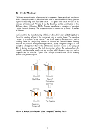 7
2.2 Powder Metallurgy
PM is the manufacturing of commercial components from powdered metals and
alloys. Many different PM processes exist such as additive manufacturing, powder
injection moulding and press-and-sinter. The press-and–sinter process is the
simplest application of PM and it can be described as the compilation of four
different stages (Clinning, 2012): Powder manufacture, blending of powders,
compacting and sintering. The press-and-sinter technique can be further described
as follows:
Subsequent to the manufacturing of the powders, they are blended together to
form the required alloys to be compacted into a certain shape. The resulting
compact is termed the “green compact” and it will stay together due to mechanical
bonding from the compacting process as opposed to chemical bonds forming
between the particles during sintering (German, 2005). The green compact is then
heated to a temperature below that of the main element present in the compact.
This is known as sintering. The high temperature allows the individual powder
particles to chemically bond with one another which improves the mechanical
properties of the material. Figure 3 is a simple representation of the pressing
process of a green compact.
Figure 3: Simple pressing of a green compact (Clinning, 2012)
Die Filling Start of
Compaction
Specimen
Compacted
Part Ejection
 