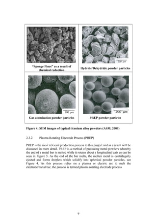 9
Figure 4: SEM images of typical titanium alloy powders (ASM, 2009)
2.3.2 Plasma Rotating Electrode Process (PREP)
PREP is the most relevant production process to this project and as a result will be
discussed in more detail. PREP is a method of producing metal powders whereby
the end of a metal bar is melted while it rotates about a longitudinal axis as can be
seen in Figure 5. As the end of the bar melts, the molten metal is centrifugally
ejected and forms droplets which solidify into spherical powder particles, see
Figure 4. As this process relies on a plasma or electric arc to melt the
electrode/metal bar, the process is termed plasma rotating electrode process
“Sponge Fines” as a result of
chemical reduction
Hydride/Dehydride powder particles
Gas atomisation powder particles PREP powder particles
 
