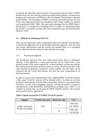 11
In general, the individual spherical nature of the powder particles results in PREP
powder being very free flowing and having a high packing density. Comparatively
speaking, gas atomisation and PREP are the two methods which produce spherical
particle shapes. The advantages of PREP over the gas atomisation process are that
it has a less dispersed particle size distribution and a larger median size particle
can be produced (ASM, 1998). The other main advantage that the PREP holds is
that because it is produced by centrifugal forces as oppose to aerodynamic drag,
the powder is essentially porosity free when compared to gas atomized particles
(Roberts, 1987).
2.4 Methods for Producing Ti-6Al-4V
There are two approaches used to manufacture parts from titanium alloy powders:
1) pre-alloyed approach and 2) the blended elemental approach. Each has their
own unique characteristics and this section will compare them on a conceptual
level to determine the best method to take forward into testing.
2.4.1 Pre-alloyed Approach
The pre-alloyed approach (PA) uses ready-mixed alloys prior to subsequent
alloying. In this approach, a coarse grain powder can be mixed with a finer
grained powder of the same composition. As these powders are both pre-alloyed,
their chemical compositions are known prior to mixing. Therefore powders of the
same chemical composition, irrespective of their particle size and shape, can be
combined and the overall final powder will have the same composition as its
alloying elements.
In order to improve the compressibility of the supplied PREP Ti-6Al-4V powder,
a finer grain Ti-6Al-4V powder will be blended with it. As there are no local
producers of the powder in South Africa, the powder will have to be sourced from
elsewhere. As such, with a struggling economy, sourcing the powder is expensive
considering the weak Rand/Dollar and Rand/Euro exchange rates. Table 5 is an
example of amount that can be paid for PREP Ti6Al4V powder. The relevant
quote can be found in Appendix B.
Table 5: Quote received for PA PREP Ti-6Al-4V powder
Supplier Particle Size (µm) Batch Size (kg) Cost
AP&C (Advanced
Powder & Coating)
0-25
5
1440 USD
(±R 15869)
10
2380 USD
(± R 26228)
 