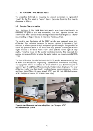 16
3. EXPERMINETNAL PROCEDURE
The procedure followed in executing the project experiment is represented
visually by the flow chart in Figure 7 below. Each step from the flow chart is
elaborated as follows:
3.1 Powder Characterisation
Step 1 in Figure 7: The PREP Ti-6Al-4V powder was characterised in order to
determine the particle size and distribution, flow rate, apparent density and
composition. These characteristics are important as they help to provide a better
understanding of the powder and its behaviour (German, 2012).
The particle size distribution of the PREP powder was measured using laser
diffraction. This technique measures the angular variation in intensity of light
scattered as a beam passes through a dispersed particle sample. The principle on
which this process is based is the theory that large particles scatter light at small
angles relative to the laser beams whilst small particles scatter light at large
angles. Therefore based on the angular scattering intensity data measured, the
particle size responsible for creating the scatter pattern can be determined (ASM,
1998).
The laser diffraction size distribution of the PREP powder was measured by Mrs
H Botha from the Process Engineering Department of Stellenbosch University.
The equipment needed to conduct the laser diffraction size distribution can be
seen in Figure 6 (a) [Make: Micromeritics®, Model: Saturn Digitizer]. The laser
diffraction results were then visually confirmed using a stereomicroscope system,
see Figure 6 (b). [Make: Olympus Model: SZX7 unit, KL 1600 LED light source,
ACH1X objective/camera, SC30 observation tube].
Figure 6: (a) Micrometrics Saturn DigiSizer (b) Olympus SZX7
stereomicroscope system
(a) (b)
 