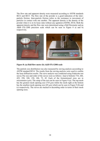 18
The flow rate and apparent density were measured according to ASTM standards
B212 and B213. The flow rate of the powder is a good indication of the inter-
particle friction. Inter-particle friction refers to the resistance to movement of
particles in contact with one another. The apparent density is the density of the
powder when it is in its loose state without any agitation (ASTM, 2014). Both the
apparent density and the flow rate were determined using a Hall flowmeter and an
A&D FX-1200i precision scale which can be seen in Figure 8 a) and b)
respectively.
Figure 8: (a) Hall flow meter (b) A&D FX-1200i scale
The particle size distribution was also measured by sieving analysis acccording to
ASTM standard B214. The results from the sieving analysis were used to confrm
the laser diffraction results. The sieve analysis was conducted using Endecotts test
sieves.The size and order of the sieves were as follows (top to bottom) 710, 260,
425, 250, 180, 150, 106, 75, 45. Each of the formentioned sizes are in
micrometers (µm). The setup of the test can be seen in Figure 9 (a). The top mesh
has the greatest mesh opening size (710 µm) whilst the mesh right at the bottom
has the smallest mesh opening size (45 µm) which can be seen in Figure 9 (b) and
(c) respectively. The sieves are stacked in decending order in terms of their mesh
opening sizes.
(b)(a)
 
