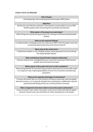 i
EXECUTIVE SUMMARY
Title of Project
Utilising Boeing’s Plasma Rotating Electrode Powder (PREP) Waste
Objectives
Identify the most effective method for improving the compressibility of coarse PREP
Ti6Al4V powder whilst maintaining the overall alloy stoichiometry
What aspects of the project are new/unique?
Determining new manufacturing procedures for utilising an otherwise wasted powder
product
What are the expected findings?
A suitable powder metallurgy process for using coarse PREP Ti-6Al-4V powder exists that
can produce good quality press-and-sintered material
What value do the results have?
To determine whether or not a feasible solution can be produced in terms of utilising
the wasted powder batches
What contributions have/will other students made/make?
Previous students have investigated the press-and-sinter processing of HDH titanium
powder which will assist this project
Which aspects of the project will carry on after completion?
Determining whether the manufacturing procedures generated are economically viable
on a long term scale. Exploring possibilities of even more innovative manufacturing
procedures.
What are the expected advantages of continuation?
To ensure that South Africa is at the forefront of titanium processing, when the global
demand increases, as it is naturally abundant here and develop a collaborative research
partnership with Boeing as they are a primary titanium consumer
What arrangements have been made to ensure the project continuation?
As per the project topic outline, the project results will be shared with Boeing’s global
materials research team who will decide on further development of the project
 