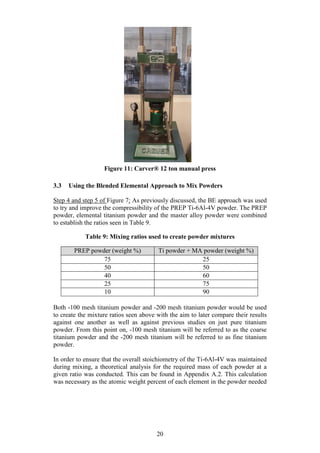 20
Figure 11: Carver® 12 ton manual press
3.3 Using the Blended Elemental Approach to Mix Powders
Step 4 and step 5 of Figure 7: As previously discussed, the BE approach was used
to try and improve the compressibility of the PREP Ti-6Al-4V powder. The PREP
powder, elemental titanium powder and the master alloy powder were combined
to establish the ratios seen in Table 9.
Table 9: Mixing ratios used to create powder mixtures
PREP powder (weight %) Ti powder + MA powder (weight %)
75 25
50 50
40 60
25 75
10 90
Both -100 mesh titanium powder and -200 mesh titanium powder would be used
to create the mixture ratios seen above with the aim to later compare their results
against one another as well as against previous studies on just pure titanium
powder. From this point on, -100 mesh titanium will be referred to as the coarse
titanium powder and the -200 mesh titanium will be referred to as fine titanium
powder.
In order to ensure that the overall stoichiometry of the Ti-6Al-4V was maintained
during mixing, a theoretical analysis for the required mass of each powder at a
given ratio was conducted. This can be found in Appendix A.2. This calculation
was necessary as the atomic weight percent of each element in the powder needed
 