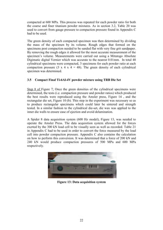 22
compacted at 600 MPa. This process was repeated for each powder ratio for both
the coarse and finer titanium powder mixtures. As in section 3.2, Table 20 was
used to convert from gauge pressure to compaction pressure found in Appendix C
had to be used.
The green density of each compacted specimen was then determined by dividing
the mass of the specimen by its volume. Rough edges that formed on the
specimens post compaction needed to be sanded flat with very fine grit sandpaper.
By removing the rough edges it allowed for the most accurate measurement of the
specimen’s volume. Measurements were carried out using a Mitutogo Absolute
Digimatic digital Vernier which was accurate to the nearest 0.01mm. In total 48
cylindrical specimens were compacted, 3 specimens for each powder ratio at each
compaction pressure (3 x 4 x 4 = 48). The green density of each cylindrical
specimen was determined.
3.5 Compact Final Ti-6Al-4V powder mixture using TRB Die Set
Step 8 of Figure 7: Once the green densities of the cylindrical specimens were
determined, the tests (i.e. compaction pressure and powder ratios) which produced
the best results were reproduced using the Amsler press, Figure 14 , and the
rectangular die set, Figure 10 (b). This step in the experiment was necessary so as
to produce rectangular specimens which could later be sintered and strength
tested. In a similar fashion to the cylindrical die-set, die wax was applied to the
inner die walls to ensure ease of ejection and avoid delamination.
A Spider 8 data acquisition system (600 Hz model), Figure 13, was needed to
operate the Amsler Press. The data acquisition system allowed for the forces
exerted by the 300 kN load cell to be visually seen as well as recorded. Table 21
in Appendix C had to be used in order to convert the force measured by the load
cell into powder compaction pressure. Appendix C also contains the calculation
on how to perform this conversion. It was determined that a force of 200 kN and
240 kN would produce compaction pressures of 500 MPa and 600 MPa
respectively.
Figure 13: Data acquisition system
 
