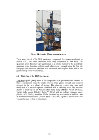 23
There were a total of 24 TRB specimens compacted. For reasons explained in
section 4.2.2, the TRB specimens were only compacted at 500 MPa. The
specimen green densities were determined in a similar manner to the cylindrical
specimen green densities. All the rough edges were removed using the fine grit
sandpaper and then the specimen was measured and weighed from which, the
green density could be calculated.
3.6 Sintering of the TRB Specimens
Step 9 of Figure 7: Only halve of the compacted TRB specimens were sintered so
that a comparison could be made between their green strength and sintered
strength in the next phase of testing. The sintering system that was used
comprised of a vacuum system combined with a sintering oven. The vacuum
system is made up of an Adixen rotary vane pump [Model: Pascal 2012SD],
Varian turbo pump [Model: Turbo-V 81-M] and an Adixen vacuum gauge
[Model: ACS 2000] (Laubscher, 2012). The sintering oven used was an Elite 1500
o
C Horizontal tube furnace [Model: TSH 15-50-180]. Figure 15 below shows the
vacuum furnace system in its entirety.
Figure 14: Amsler 25 ton automatic press
 