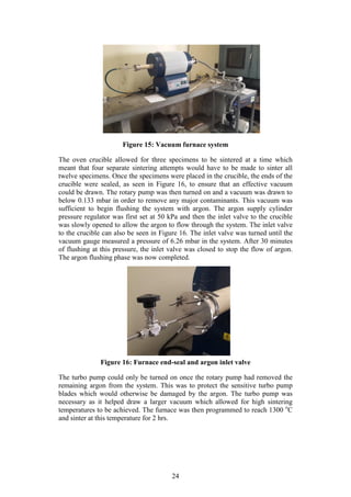 24
Figure 15: Vacuum furnace system
The oven crucible allowed for three specimens to be sintered at a time which
meant that four separate sintering attempts would have to be made to sinter all
twelve specimens. Once the specimens were placed in the crucible, the ends of the
crucible were sealed, as seen in Figure 16, to ensure that an effective vacuum
could be drawn. The rotary pump was then turned on and a vacuum was drawn to
below 0.133 mbar in order to remove any major contaminants. This vacuum was
sufficient to begin flushing the system with argon. The argon supply cylinder
pressure regulator was first set at 50 kPa and then the inlet valve to the crucible
was slowly opened to allow the argon to flow through the system. The inlet valve
to the crucible can also be seen in Figure 16. The inlet valve was turned until the
vacuum gauge measured a pressure of 6.26 mbar in the system. After 30 minutes
of flushing at this pressure, the inlet valve was closed to stop the flow of argon.
The argon flushing phase was now completed.
Figure 16: Furnace end-seal and argon inlet valve
The turbo pump could only be turned on once the rotary pump had removed the
remaining argon from the system. This was to protect the sensitive turbo pump
blades which would otherwise be damaged by the argon. The turbo pump was
necessary as it helped draw a larger vacuum which allowed for high sintering
temperatures to be achieved. The furnace was then programmed to reach 1300 o
C
and sinter at this temperature for 2 hrs.
 