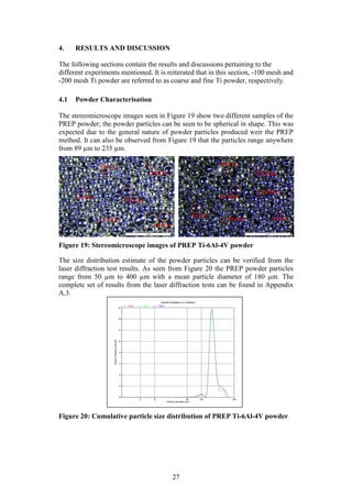 27
4. RESULTS AND DISCUSSION
The following sections contain the results and discussions pertaining to the
different experiments mentioned. It is reiterated that in this section, -100 mesh and
-200 mesh Ti powder are referred to as coarse and fine Ti powder, respectively.
4.1 Powder Characterisation
The stereomicroscope images seen in Figure 19 show two different samples of the
PREP powder; the powder particles can be seen to be spherical in shape. This was
expected due to the general nature of powder particles produced weir the PREP
method. It can also be observed from Figure 19 that the particles range anywhere
from 89 µm to 235 µm.
Figure 19: Stereomicroscope images of PREP Ti-6Al-4V powder
The size distribution estimate of the powder particles can be verified from the
laser diffraction test results. As seen from Figure 20 the PREP powder particles
range from 50 µm to 400 µm with a mean particle diameter of 180 µm. The
complete set of results from the laser diffraction tests can be found in Appendix
A.3.
Figure 20: Cumulative particle size distribution of PREP Ti-6Al-4V powder
 