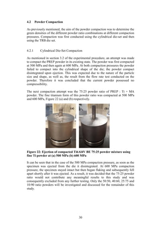 30
4.2 Powder Compaction
As previously mentioned, the aim of the powder compaction was to determine the
green densities of the different powder ratio combinations at different compaction
pressures. Compaction was first conducted using the cylindrical die-set and then
using the TRB die set.
4.2.1 Cylindrical Die-Set Compaction
As mentioned in section 3.2 of the experimental procedure, an attempt was made
to compact the PREP powder in its existing state. The powder was first compacted
at 500 MPa and then again at 600 MPa. At both compaction pressures the powder
failed to compact into the cylindrical shape of the die; the powder compact
disintegrated upon ejection. This was expected due to the nature of the particle
size and shape, as well as, the result from the flow rate test conducted on the
powder. Therefore it was concluded that the current powder possessed no
compressibility.
The next compaction attempt was the 75:25 powder ratio of PREP : Ti + MA
powder. The fine titanium form of this powder ratio was compacted at 500 MPa
and 600 MPa, Figure 22 (a) and (b) respectively.
Figure 22: Ejection of compacted Ti6Al4V BE 75:25 powder mixture using
fine Ti powder at (a) 500 MPa (b) 600 MPa
It can be seen that in the case of the 500 MPa compaction pressure, as soon as the
specimen was ejected from the die it disintegrated. At 600 MPa compaction
pressure, the specimen stayed intact but then began flaking and subsequently fell
apart shortly after it was ejected. As a result, it was decided that the 75:25 powder
ratio would not contribute any meaningful results to this study and was
consequently excluded from any further testing. Only the 50:50, 40:60, 25:75 and
10:90 ratio powders will be investigated and discussed for the remainder of this
study.
(a) (b)
 