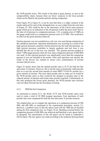 32
the 10:90 powder mixes. This results in the drop in green density, as seen in the
compressibility charts, because there are fewer vacancies in the loose powder
which can be filled by the powder particles during compaction.
From Figure 38 to Figure 41, it can be seen that there is a slight variation in the
results achieved for each of the attempted tests, as was evident from the error bars
of Figure 23. This could be due to the inaccuracy of the Carver press pressure
gauge which gives an indication of the oil pressure within the press itself. Due to
the ratio of oil pressure to compaction pressure, 1:25, a reading error of 1MPa on
the gauge could result in a compaction pressure error of 25 MPa. This could have
an effect on the green densities achieved.
Ejection pressure was not considered as a die wax was used during compaction of
the cylindrical specimens. Specimen delamination was occurring as a result of the
high ejection pressures caused by friction between the die-wall and specimen. As
high ejection pressures contribute to density gradients and tool wear it was
decided that the use of die-wax was justified. The ejection pressure peaked at
about 7 MPa gauge pressure when die wax and a compaction pressure of 600 MPa
was used. As this ejection pressures was significantly lower than the compaction
pressure it was not included in the results. After each specimen was ejected, the
inside of the die-set was cleaned to ensure cross contamination of powder
mixtures did not occur.
Figure 23 clearly shows that the optimal powder ratio is 25:75 for both the fine
and coarse Ti mixtures. However, this is not the most economically viable powder
ratio as it uses the second least amount of waste PREP Ti-6Al-4V powder for a
given amount of mixture. The most ideal powder ratio to make use of would be
the 50:50 powder ratios as they would be the cheapest to produce (due to the
reduced amount of titanium and master alloy powder required). Unfortunately, as
this ratio produced the lowest green densities, the 50:50 powder ratio mixtures
were not taken forward into the next phase of testing.
4.2.2 TRB Die-Set Compaction
As mentioned in section 4.2.1, the 40:60, 25:75 and 10:90 powder ratios were
used to create a total of 24 TRB compact specimens. Four specimens of each
powder ratio were compacted for both the fine and coarse Ti powder mixtures.
The original plan was to compact the specimens at a compaction pressure of 500
MPa and 600 MPa as mentioned in the experimental procedure, section 3.5.
However, a problem arose in that the spacer used with the TRB die-set buckled
during the first compaction test; see Figure 24 (a). Buckling occurred before the
compaction pressure of 600 MPa was achieved and therefore a new spacer had to
be designed. The specification of the old spacer can be found in Laubscher’s
(2012) report. The new spacer was made according to the technical drawing found
 