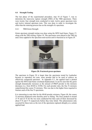 38
4.4 Strength Testing
The last phase of the experimental procedure, step 10 of Figure 7, was to
determine the transverse rupture strength (TRS) of the TRB specimens. There
were twenty four strength tests conducted in total, twelve green specimen tests
and twelve sintered specimen tests. This was done in order to investigate the
effect that the sintering process has on the strength of a specimen.
4.4.1 TRB Green Strength
Green specimen strength testing was done using the MTS load frame, Figure 17,
along with the TRS tooling, Figure 18. The specimens were placed in the TRS jig
and a force applied to the specimen mid-section until it fractured as in Figure 28.
Figure 28: Fractured green specimen
The specimen in Figure 28 is larger than the specimens tested by Laubscher
because to reproduce his tests, more powder had to be used to achieve an
effectively compacted specimen. In Appendix E.1, the applied load is plotted
against the MTS load frame crosshead displacement. It can be seen that the green
strength dramatically increases as the amount of PREP powder in the mixtures
decreases (i.e. from 40:60 to 10:90). For each powder ratio, the fine Ti mixtures
outperformed the coarse Ti mixtures. This was due to the higher force required to
fracture each of the fine Ti specimens.
It is interesting to note that for the 40:60 powder mixtures, Figure 44, the coarse
Ti mixtures displayed some ductility prior to failing. The force peaked at around
27 N and 22 N for the two tests conducted but then each of them decreased by
about 9 N and 5 N respectively before they truly failed. This phenomenon only
occurred for these tests as the rest of the specimens ruptured abruptly at a certain
applied load.
 