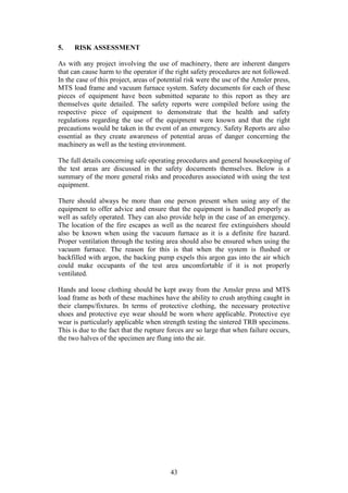 43
5. RISK ASSESSMENT
As with any project involving the use of machinery, there are inherent dangers
that can cause harm to the operator if the right safety procedures are not followed.
In the case of this project, areas of potential risk were the use of the Amsler press,
MTS load frame and vacuum furnace system. Safety documents for each of these
pieces of equipment have been submitted separate to this report as they are
themselves quite detailed. The safety reports were compiled before using the
respective piece of equipment to demonstrate that the health and safety
regulations regarding the use of the equipment were known and that the right
precautions would be taken in the event of an emergency. Safety Reports are also
essential as they create awareness of potential areas of danger concerning the
machinery as well as the testing environment.
The full details concerning safe operating procedures and general housekeeping of
the test areas are discussed in the safety documents themselves. Below is a
summary of the more general risks and procedures associated with using the test
equipment.
There should always be more than one person present when using any of the
equipment to offer advice and ensure that the equipment is handled properly as
well as safely operated. They can also provide help in the case of an emergency.
The location of the fire escapes as well as the nearest fire extinguishers should
also be known when using the vacuum furnace as it is a definite fire hazard.
Proper ventilation through the testing area should also be ensured when using the
vacuum furnace. The reason for this is that when the system is flushed or
backfilled with argon, the backing pump expels this argon gas into the air which
could make occupants of the test area uncomfortable if it is not properly
ventilated.
Hands and loose clothing should be kept away from the Amsler press and MTS
load frame as both of these machines have the ability to crush anything caught in
their clamps/fixtures. In terms of protective clothing, the necessary protective
shoes and protective eye wear should be worn where applicable. Protective eye
wear is particularly applicable when strength testing the sintered TRB specimens.
This is due to the fact that the rupture forces are so large that when failure occurs,
the two halves of the specimen are flung into the air.
 