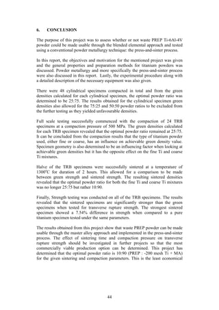44
6. CONCLUSION
The purpose of this project was to assess whether or not waste PREP Ti-6Al-4V
powder could be made usable through the blended elemental approach and tested
using a conventional powder metallurgy technique: the press-and-sinter process.
In this report, the objectives and motivation for the mentioned project was given
and the general properties and preparation methods for titanium powders was
discussed. Powder metallurgy and more specifically the press-and-sinter process
were also discussed in this report. Lastly, the experimental procedure along with
a detailed description of the necessary equipment was also given.
There were 48 cylindrical specimens compacted in total and from the green
densities calculated for each cylindrical specimen, the optimal powder ratio was
determined to be 25:75. The results obtained for the cylindrical specimen green
densities also allowed for the 75:25 and 50:50 powder ratios to be excluded from
the further testing as they yielded unfavourable densities.
Full scale testing successfully commenced with the compaction of 24 TRB
specimens at a compaction pressure of 500 MPa. The green densities calculated
for each TRB specimen revealed that the optimal powder ratio remained at 25:75.
It can be concluded from the compaction results that the type of titanium powder
used, either fine or coarse, has an influence on achievable green density value.
Specimen geometry is also determined to be an influencing factor when looking at
achievable green densities but it has the opposite effect on the fine Ti and coarse
Ti mixtures.
Halve of the TRB specimens were successfully sintered at a temperature of
1300o
C for duration of 2 hours. This allowed for a comparison to be made
between green strength and sintered strength. The resulting sintered densities
revealed that the optimal powder ratio for both the fine Ti and coarse Ti mixtures
was no longer 25:75 but rather 10:90.
Finally, Strength testing was conducted on all of the TRB specimens. The results
revealed that the sintered specimens are significantly stronger than the green
specimens when tested for transverse rupture strength. The strongest sintered
specimen showed a 7.54% difference in strength when compared to a pure
titanium specimen tested under the same parameters.
The results obtained from this project show that waste PREP powder can be made
usable through the master alloy approach and implemented in the press-and-sinter
process. The effect of sintering time and compaction pressure on transverse
rupture strength should be investigated in further projects so that the most
commercially viable production option can be determined. This project has
determined that the optimal powder ratio is 10:90 (PREP : -200 mesh Ti + MA)
for the given sintering and compaction parameters. This is the least economical
 