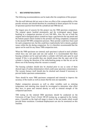 46
7. RECOMMENDATIONS
The following recommendations can be made after the completion of this project:
The die-wall lubricant did not seem to have an effect of the compressibility of the
powder mixtures and should therefore be considered in future projects for its ease
of specimen ejection from both the cylindrical and TRB die-set.
The largest area of concern for this project was the TRB specimen compaction.
The original spacer buckled prematurely and the re-designed spacer began
buckling at a compaction pressure of over 540 MPa. Also, the use of both the
original and re-designed spacer created too large a gap between the top punch and
the bottom punch which resulted in the powders not being completely compacted
to the desired 500 MPa compaction pressure. More powder could have been used
for each compaction test, but this could have inadvertently led to density gradient
issues within the die during compaction. So it is therefore recommended that the
spacer not be used for any future TRB compaction tests.
When the TRB specimens are sintered, each specimen is placed in steel cylinders
which have one end open and one end sealed. It is recommended that these
housing cylinders not be used and rather a cylinder with both ends open be used
instead. If this is not possible then one should ensure that the open end of the
cylinder is facing the direction of the turbo/backing pump so that the air can be
drawn out of the housing when the vacuum is created.
The housing cylinders should also be checked prior to use as some of them
showed signs of surface delamination which could cause specimen contamination.
The vacuum furnace itself should also be checked and cleaned if necessary to
prevent further specimen contamination.
There should be more TRB specimens compacted and sintered to improve the
accuracy of the results as well as ensure that the tests are repeatable.
Higher compaction pressures as well as other variables such as sintering
temperature and sintering time should be investigated to determine what effect
they have in green and sintered density as well as sintered strength of the
compacted specimens.
TRS testing on the sintered TRB specimens should be conducted on the
University of Cape Town’s Zwick 100 kN testing rig, as opposed to the Amsler
press, if possible as the load cell range is closer to the test results which would
provide better resolution. Crosshead displacement can also be monitored on this
machine.
 