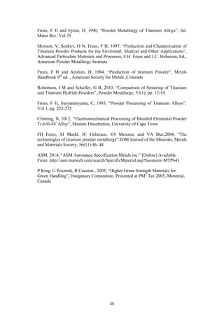 48
Froes, F H and Eylon, D, 1990, “Powder Metallurgy of Titanium Alloys”, Int.
Mater Rev, Vol 35
Moxson, V, Senkov, O N, Froes, F H, 1997, “Production and Charaterization of
Titanium Powder Products for the Environtal, Medical and Other Applications”,
Advanced Particulate Materials and Processes, F.H. Froes and J.C. Hebeisen, Ed.,
American Powder Metallurgy Institute
Froes, F H and Aeolian, D, 1984, “Production of titanium Powder”, Metals
Handbook 9th
ed. , American Society for Metals ,Colorado
Robertson, I M and Schaffer, G B, 2010, “Comparison of Sintering of Titanium
and Titanium Hydride Powders”, Powder Metallurgy, 53(1), pp. 12-19
Froes, F H, Suryanarayana, C, 1993, “Powder Processing of Titanium Alloys”,
Vol 1, pg. 223-275
Clinning, N, 2012, “Thermomechanical Processing of Blended Elemental Powder
Ti-6Al-4V Alloy”, Masters Dissertation, University of Cape Town
FH Froes, SJ Mashl, JC Hebeisen, VS Moxson, and VA Duz,2004, “The
technologies of titanium powder metallurgy”.JOM Journal of the Minerals, Metals
and Materials Society, 56(11):46–48
ASM, 2014, “ASM Aerospace Specification Metals inc.” [Online] Available
From: http://asm.matweb.com/search/SpecificMaterial.asp?bassnum=MTP641
P King, G Poszmik, R Causton , 2005, “Higher Green Strength Materials for
Green Handling”, Hoeganaes Corporation. Presented at PM2
Tec 2005, Montreal,
Canada
 