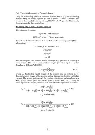 51
A.2 Theoretical Analysis of Powder Mixture
Using the master alloy approach, elemental titanium powder (Ti) and master alloy
powder (MA) are mixed together to form a premix Ti-6Al-4V powder. This
premix is then blended with the existing PREP Ti-6Al-4V powder. Theoretically
this process can be shown as follows:
Assuming 100g of Ti-6Al-4V final mixture:
This mixture will contain:
𝑥 𝑔𝑟𝑎𝑚𝑠 PREP powder
(100 − 𝑥) 𝑔𝑟𝑎𝑚𝑠 Ti and MA powder
To work out the theoretical mass of Ti and MA powder necessary for the (100 −
𝑥)g mixture:
𝑇𝑖 + 𝑀𝐴 𝑔𝑖𝑣𝑒𝑠 𝑇𝑖 − 6𝐴𝑙 − 4𝑉
∴ 90𝑎𝑡% 𝑇𝑖
6𝑎𝑡%𝐴𝑙
4𝑎𝑡%𝑉
The percentage of each element present in the (100-x) g mixture is currently in
atom percent. This can be converted to weight percent using the equation
described in (Callister WD, 2011):
𝐶1 =
𝐶1
′ 𝐴1
𝐶1
′ 𝐴1+𝐶2
′ 𝐴2+𝐶3
′ 𝐴3
(A.2)
Where Cx denotes the weight percent of the element you are looking at. Cx’
denotes the atom percent of the element and Ax denotes the atomic weight of an
element. The atomic weights used for titanium, aluminium and vanadium were
47.87 g/mol, 26.982 g/mol and 50.942 g/mol (Callister WD, 2011). Using the
above equation the weight percent of each element can be represented as follows:
𝐶 𝑇𝑖 =
90 (47.87
𝑔
𝑚𝑜𝑙
)
90 (47.87
𝑔
𝑚𝑜𝑙
) + 6 (26.982
𝑔
𝑚𝑜𝑙
) + 4 (50.942
𝑔
𝑚𝑜𝑙
)
× 100
𝐶 𝑇𝑖 = 92.18 𝑤𝑡%
𝐶𝐴𝑙 =
6 (26.982
𝑔
𝑚𝑜𝑙
)
90 (47.87
𝑔
𝑚𝑜𝑙
) + 6 (26.982
𝑔
𝑚𝑜𝑙
) + 4 (50.942
𝑔
𝑚𝑜𝑙
)
× 100
𝐶𝐴𝑙 = 3.46 𝑤𝑡%
 