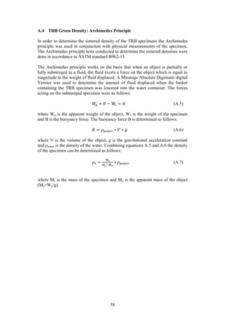 58
A.4 TRB Green Density: Archimedes Principle
In order to determine the sintered density of the TRB specimens the Archimedes
principle was used in conjunction with physical measurements of the specimen.
The Archimedes principle tests conducted to determine the sintered densities were
done in accordance to ASTM standard B962-13.
The Archimedes principle works on the basis that when an object is partially or
fully submerged in a fluid, the fluid exerts a force on the object which is equal in
magnitude to the weight of fluid displaced. A Mitutogo Absolute Digimatic digital
Vernier was used to determine the amount of fluid displaced when the basket
containing the TRB specimen was lowered into the water container. The forces
acting on the submerged specimen were as follows:
𝑊𝑎 + 𝐵 − 𝑊𝑠 = 0 (A.5)
where Wa is the apparent weight of the object, Ws is the weight of the specimen
and B is the buoyancy force. The buoyancy force B is determined as follows:
𝐵 = 𝜌 𝑤𝑎𝑡𝑒𝑟 ∗ 𝑉 ∗ 𝑔 (A.6)
where V is the volume of the object, g is the gravitational acceleration constant
and ρwater is the density of the water. Combining equations A.5 and A.6 the density
of the specimen can be determined as follows:
𝜌𝑠 =
𝑀𝑠
𝑀𝑠−𝑀 𝑎
∗ 𝜌 𝑤𝑎𝑡𝑒𝑟 (A.7)
where Ms is the mass of the specimen and Ma is the apparent mass of the object
(Ma=Wa/g).
 