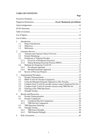 v
TABLE OF CONTENTS
Page
Executive Summary..................................................................................................i
Plagarism Declartaion............................................ Error! Bookmark not defined.
Acknowledgements.................................................................................................iii
ECSA Outcomes.....................................................................................................iv
Table of contents......................................................................................................v
List of figures.........................................................................................................vii
List of tables............................................................................................................ix
1. Introduction ....................................................................................................1
1.1 Project Introduction ................................................................................1
1.2 Objectives ...............................................................................................2
1.3 Motivation...............................................................................................2
2. Literature Review...........................................................................................4
2.1 Titanium and Titanium Alloys Overview...............................................4
2.2 Powder Metallurgy .................................................................................7
2.3 Production of Titanium Powders ............................................................8
2.3.1 Overview of Production Processes...................................................8
2.3.2 Plasma Rotating Electrode Process (PREP).....................................9
2.4 Methods for Producing Ti-6Al-4V .......................................................11
2.4.1 Pre-alloyed Approach.....................................................................11
2.4.2 Blended Elemental Approach ........................................................12
2.5 Review of Previous Projects.................................................................14
3. Experminetnal Procedure .............................................................................16
3.1 Powder Characterisation.......................................................................16
3.2 PREP Ti-6Al-4V Powder Compaction.................................................19
3.3 Using the Blended Elemental Approach to Mix Powders ....................20
3.4 Compact Final Ti-6Al-4V powder mixture using Cylindrical Die Set.21
3.5 Compact Final Ti-6Al-4V powder mixture using TRB Die Set...........22
3.6 Sintering of the TRB Specimens ..........................................................23
3.7 Strength Testing....................................................................................25
4. Results and Discussion.................................................................................27
4.1 Powder Characterisation.......................................................................27
4.2 Powder Compaction..............................................................................30
4.2.1 Cylindrical Die-Set Compaction....................................................30
4.2.2 TRB Die-Set Compaction ..............................................................32
4.3 TRB Specimen Sintering ......................................................................36
4.4 Strength Testing....................................................................................38
4.4.1 TRB Green Strength.......................................................................38
4.4.2 TRB Sintered Strength ...................................................................40
5. Risk Assessment...........................................................................................43
 