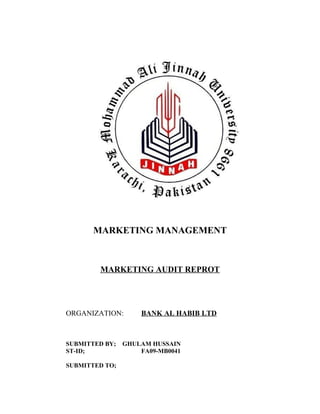 MARKETING MANAGEMENT
MARKETING AUDIT REPROT
ORGANIZATION: BANK AL HABIB LTD
SUBMITTED BY; GHULAM HUSSAIN
ST-ID; FA09-MB0041
SUBMITTED TO;
 