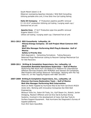 South Marsh Island 11-B
Observer overseeing Apaches interests / Wild Well Consulting
Utilizing portable dive unit, E-line Slick line Coil tubing fishing
Helis Oil Company 4” Production pipeline paraffin removal
E I 211-B 4” production Utilizing coil tubing / surging wash cup /
Diamond hot oil unit
Apache Corp 4” & 6” Production pipe line paraffin removal
Eugene Island 173-G
Utilize coil tubing / surging wash cup / Diamond hot oil unit
2011-2012 GEG Consultants Lafayette, LA
Hilcorp Energy Company 25 well Project West Cameron 643
A& B
Well Site Manager Performing Well Plug & Abandon Gulf of
Mexico
Safety is Priority One
Well diagnostic’s Cementing Formations Tubing Recovery
Balanced Plugs Mechanical cutting to Recover Casings Mechanical Cut
for Slot Recovery
2009-2011 Drilling & Completion Supervisors, Inc. Lafayette, LA
Consultant Remedial Operations Supervisor – Gulf of Mexico
Performing P&A Work from Lift Boats & on Platform for International
Offshore Services Projects with McMoRan and Samson Oil Companies,
P&A Projects with Energy Resource Technology. Working with Hot Tap
Tools Inc. on Hot Tapping Projects with W&T and ERT.
2007-2009 Drilling & Completion Supervisors, Inc., Lafayette, LA
Chevron Hurricane Restoration Team – Gulf of Mexico
Well Site Manager Performing Well Intervention
Work on Wells Toppled by Hurricane Rita & Ike from Cal Dive’s M/S/V
Uncle John. Working with Innovative Companies like Wild Well
Engineering,
Blowout Tools Inc, Eaton Oil Tools, Inc, Gulf Steam Inc, Rotech, Javiler
Dredging, Mactech Offshore and Cal Dive Sat & Surface Diving
Systems. Involved in the development of many Sub Sea Tools &
Surface Support Equipment. Post Hurricane Ike Diagnostic’s Survey of
toppled platforms
from M/V Siem Swordfish.
 