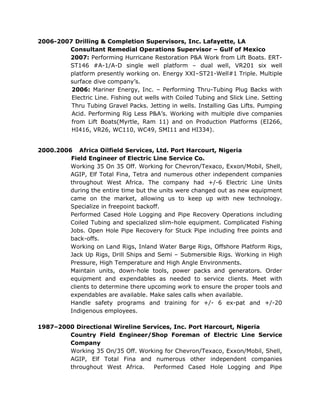 2006-2007 Drilling & Completion Supervisors, Inc. Lafayette, LA
Consultant Remedial Operations Supervisor – Gulf of Mexico
2007: Performing Hurricane Restoration P&A Work from Lift Boats. ERT-
ST146 #A-1/A-D single well platform – dual well, VR201 six well
platform presently working on. Energy XXI–ST21-Well#1 Triple. Multiple
surface dive company’s.
2006: Mariner Energy, Inc. – Performing Thru-Tubing Plug Backs with
Electric Line. Fishing out wells with Coiled Tubing and Slick Line. Setting
Thru Tubing Gravel Packs. Jetting in wells. Installing Gas Lifts. Pumping
Acid. Performing Rig Less P&A’s. Working with multiple dive companies
from Lift Boats(Myrtle, Ram 11) and on Production Platforms (EI266,
HI416, VR26, WC110, WC49, SMI11 and HI334).
2000.2006 Africa Oilfield Services, Ltd. Port Harcourt, Nigeria
Field Engineer of Electric Line Service Co.
Working 35 On 35 Off. Working for Chevron/Texaco, Exxon/Mobil, Shell,
AGIP, Elf Total Fina, Tetra and numerous other independent companies
throughout West Africa. The company had +/-6 Electric Line Units
during the entire time but the units were changed out as new equipment
came on the market, allowing us to keep up with new technology.
Specialize in freepoint backoff.
Performed Cased Hole Logging and Pipe Recovery Operations including
Coiled Tubing and specialized slim-hole equipment. Complicated Fishing
Jobs. Open Hole Pipe Recovery for Stuck Pipe including free points and
back-offs.
Working on Land Rigs, Inland Water Barge Rigs, Offshore Platform Rigs,
Jack Up Rigs, Drill Ships and Semi – Submersible Rigs. Working in High
Pressure, High Temperature and High Angle Environments.
Maintain units, down-hole tools, power packs and generators. Order
equipment and expendables as needed to service clients. Meet with
clients to determine there upcoming work to ensure the proper tools and
expendables are available. Make sales calls when available.
Handle safety programs and training for +/- 6 ex-pat and +/-20
Indigenous employees.
1987–2000 Directional Wireline Services, Inc. Port Harcourt, Nigeria
Country Field Engineer/Shop Foreman of Electric Line Service
Company
Working 35 On/35 Off. Working for Chevron/Texaco, Exxon/Mobil, Shell,
AGIP, Elf Total Fina and numerous other independent companies
throughout West Africa. Performed Cased Hole Logging and Pipe
 