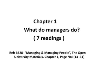 Chapter 1
What do managers do?
( 7 readings )
Ref: B628- “Managing & Managing People”, The Open
University Materials, Chapter 1, Page No: (13 -31)
 