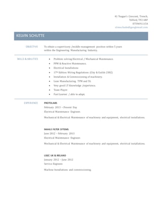 41 Teague’s Crescent, Trench,
Telford, TF2 6RF
07596911154
slimschutte@googlemail.com
KELVIN SCHUTTE
OBJECTIVE To obtain a supervisory /middle management position within 5 years
within the Engineering Manufacturing Industry.
SKILLS & ABILITIES  Problem solving Electrical / Mechanical Maintenance.
 PPM & Reactive Maintenance.
 Electrical Installations
 17th Edition Wiring Regulations (City & Guilds 2382)
 Installation & Commissioning of machinery.
 Lean Manufacturing, TPM and 5S.
 Very good I.T Knowledge /experience.
 Team Player
 Fast Learner / able to adapt.
EXPERIENCE PROTOLABS
February 2013 – Present Day
Electrical Maintenance Engineer.
Mechanical & Electrical Maintenance of machinery and equipment, electrical installations.
MAHLE FILTER SYTEMS
June 2012 – February 2013
Electrical Maintenance Engineer.
Mechanical & Electrical Maintenance of machinery and equipment, electrical installations.
LISEC UK & IRELAND
January 2012 – June 2012
Service Engineer.
Machine Installations and commissioning.
 