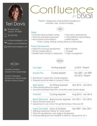 teri@confluencedesigninc.com
confluencedesigninc.com
linkedin.com/in/TeriNDavis
Teri Davis
83 Aspen Drive
Jackson, WY 83001
307.690.2936
Education
Skills
Art Institute of Portland:
Associate of Arts, Apparel Design
University of Washington:
Bachelor of Arts, Internat’l Studies
Bachelor of Science, Business
Snow, cycling, climbing, hunting, fishing, & outdoor design
Design
Product Development
Passion: Designing for a br&comitted to excellence in
innovation, style, function & integrity.
Cam Sigler Hunting Apparel Jul 2015 - Present
Showers Pass Cycling Apparel Nov 2007 - Jan 2009
Oct 2012 - Present
Best Women’s Jackets 2016, Outside Magazine
Designed several top sellers in company’s history
Bare Sports Fly Fishing Apparel Mar 2013 - Jan 2015
Patent pending feature for waders
Sourced & developed fabric/trims. Innovative wader & jacket designs.
Timbuk2 Cycling Apparel Aug 2013 - Jan 2014
Black Diamond Backcountry Apparel Oct 2011 - Oct 2012
Gear of the Year award, 2014
Apparel launch, sub contract through Bad Monkeys, Vancouver, BC
Core Concepts Snow & Outdoor Apr 2007 - Dec 2011
2008 Apex Award from Polartec for ‘Carve Jacket’
Fabric/trim development, color, design & development
Achieved 230% growth from Fall 08/09 to Fall 09/10; 75% growth for 10/11.
Innovative ideas & problem solving
Technical outerwear & sportswear
Mood boards & trend research
Fabric/Trim sourcing & development
Factory correspondence
Excellent team member & collaborator
Tech packs, detail sketches
Color palettes & merchandising
Market research
Bill of materials
Fit expert
Project management
Clients
 