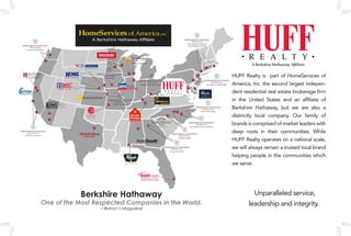 HUFF Realty is part of HomeServices of
America, Inc. the second largest indepen-
dent residential real estate brokerage firm
in the United States and an affiliate of
Berkshire Hathaway, but we are also a
distinctly local company. Our family of
brands is comprised of market leaders with
deep roots in their communities. While
HUFF Realty operates on a national scale,
we will always remain a trusted local brand
helping people in the communities which
we serve.
Berkshire Hathaway
One of the Most Respected Companies in the World.
—Barron’s Magazine
Unparalleled service,
leadership and integrity.
 