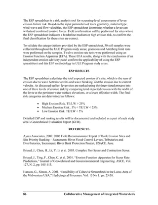 Collaborative Management of Integrated Watersheds86
The ESP spreadsheet is a risk analysis tool for screening-level assessments of levee
erosion failure risk. Based on the input parameters of levee geometry, material type,
wind-wave and flow velocities, the ESP spreadsheet determines whether a levee can
withstand combined erosive forces. Field confirmation will be performed for sites where
the ESP spreadsheet indicates a borderline medium or high erosion risk, to confirm the
final classification for these sites are correct.
To validate the categorizations provided by the ESP spreadsheet, 50 soil samples were
collected throughout the ULE Program study areas; gradation and Atterberg limit tests
were performed on the samples. Twelve erosion rate tests were performed using an
Erosion Function Apparatus (EFA). These EFA results, along with the conclusions of an
independent erosion advisory panel confirm the applicability of using the ESP
spreadsheet and this ESP methodology in ULE Program study areas.
ESP RESULTS
The ESP spreadsheet calculates the total expected erosion of a site, which is the sum of
erosion due to wave bottom currents and wave breaking, and the erosion due to current
velocity. As discussed earlier, levee sites are ranked using the three-tiered process into
one of three levels of erosion risk by comparing total expected erosion with the width of
the levee at the pertinent water surface elevations, or a levee effective width. The final
risk categories are determined as follows:
• High Erosion Risk. TE/LW > 25%
• Medium Erosion Risk.. 5% < TE/LW < 25%
• Low Erosion Risk. TE/LW < 5%
Detailed ESP and ranking results will be documented and included as a part of each study
area’s Geotechnical Evaluation Report (GER).
REFERENCES
Ayres Associates, 2007. 2006 Field Reconnaissance Report of Bank Erosion Sites and
Site Priority Ranking – Sacramento River Flood Control Levees, Tributaries and
Distributaries, Sacramento River Bank Protection Project, USACE. June.
Briaud, J., Chen, H., Li, Y. Li et al. 2003. Complex Pier Scour and Contraction Scour.
Briaud, J., Ting, F., Chen, C. et al. 2001. “Erosion Function Apparatus for Scour Rate
Predictions,” Journal of Geotechnical and Geoenvironmental Engineering. ASCE, Vol.
127, N. 2, pp. 105-113.
Hanson, G., Simon, A. 2001. “Erodibility of Cohesive Streambeds in the Loess Area of
the Midwestern USA,” Hydrological Processes. Vol. 15 No 1. pp. 23-38.
 