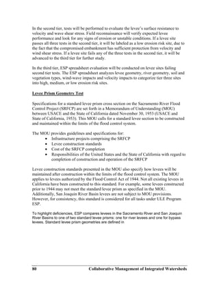 Collaborative Management of Integrated Watersheds80
In the second tier, tests will be performed to evaluate the levee’s surface resistance to
velocity and wave shear stress. Field reconnaissance will verify expected levee
performance and look for any signs of erosion or unstable conditions. If a levee site
passes all three tests in the second tier, it will be labeled as a low erosion risk site, due to
the fact that the compromised embankment has sufficient protection from velocity and
wind shear stress. If a levee site fails any of the three tests in the second tier, it will be
advanced to the third tier for further study.
In the third tier, ESP spreadsheet evaluation will be conducted on levee sites failing
second tier tests. The ESP spreadsheet analyzes levee geometry, river geometry, soil and
vegetation types, wind-wave impacts and velocity impacts to categorize tier three sites
into high, medium, or low erosion risk sites.
Levee Prism Geometry Test
Specifications for a standard levee prism cross section on the Sacramento River Flood
Control Project (SRFCP) are set forth in a Memorandum of Understanding (MOU)
between USACE and the State of California dated November 30, 1953 (USACE and
State of California, 1953). This MOU calls for a standard levee section to be constructed
and maintained within the limits of the flood control system.
The MOU provides guidelines and specifications for:
• Infrastructure projects comprising the SRFCP
• Levee construction standards
• Cost of the SRFCP completion
• Responsibilities of the United States and the State of California with regard to
completion of construction and operation of the SRFCP
Levee construction standards presented in the MOU also specify how levees will be
maintained after construction within the limits of the flood control system. The MOU
applies to levees authorized by the Flood Control Act of 1944. Not all existing levees in
California have been constructed to this standard. For example, some levees constructed
prior to 1944 may not meet the standard levee prism as specified in the MOU.
Additionally, San Joaquin River Basin levees are not subject to MOU provisions.
However, for consistency, this standard is considered for all tasks under ULE Program
ESP.
To highlight deficiencies, ESP compares levees in the Sacramento River and San Joaquin
River Basins to one of two standard levee prisms: one for river levees and one for bypass
levees. Standard levee prism geometries are defined in
 