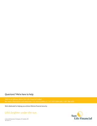 © Sun Life Assurance Company of Canada, 2011.
810-3744-11-11
Life’s brighter under the sun
We’re dedicated to helping you achieve lifetime financial security.
Questions? We’re here to help.
Talk to an advisor about Sun Life Financial today!
For more information and resources: Visit www.sunlife.ca | Call 1 877 SUN-LIFE/1 877 786-5433
 