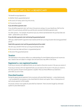 YOUR GUIDE TO PAYOUT ANNUITIES 5
The benefit we pay depends on:
whether there’s a guaranteed period
the source of money used to buy the annuity
if income has started.
If you die before payments start
If you die before payments start, we’ll return the premium and pay it to your beneficiary. We’ll do the
same if it’s a joint annuity and both you and the joint annuitant die before payments start.
For other options – for example, the premium plus any interest earned between the purchase date and
death – please talk to your advisor.
If you die after payments start and during the guaranteed period
We’ll pay a death benefit if payments have started and the last surviving annuitant dies during guaranteed
period.
Death after payments start and the guaranteed period has ended
We don’t pay a benefit if the last surviving annuitant(s) dies after:
the income start date and there is no guaranteed period
the end of the guaranteed period.
Taxation
The information in this section reflects our understanding of current federal and provincial income tax
laws. Taxation laws are subject to change; rules and restrictions may differ in the future.
Registered vs. non-registered taxation
If you buy an annuity with registered funds, you are taxed on the entire income in the year you receive it.
If you buy an annuity with non-registered funds, you are taxed on the income in the year you receive it,
but only a portion of each income payment is taxable. There are three different tax treatments –
prescribed, accrual or level.
Prescribed taxation
During the payout period, payments from an annuity with prescribed treatment – a prescribed annuity
– are considered for tax purposes to be a level blend of interest and capital. That is, a fixed portion of
each annuity payment will be taxable.
An annuity contract must qualify for prescribed tax treatment. Most annuities bought by individuals
qualify for prescribed taxation.
BENEFIT WE’LL PAY A BENEFICIARY
 
