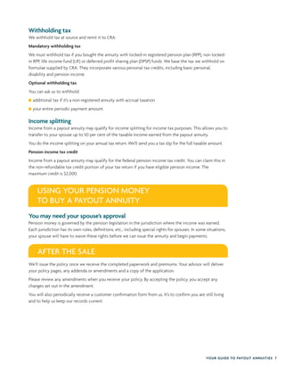 YOUR GUIDE TO PAYOUT ANNUITIES 7
Withholding tax
We withhold tax at source and remit it to CRA.
Mandatory withholding tax
We must withhold tax if you bought the annuity with locked-in registered pension plan (RPP), non locked-
in RPP, life income fund (LIF) or deferred profit sharing plan (DPSP) funds. We base the tax we withhold on
formulae supplied by CRA. They incorporate various personal tax credits, including basic personal,
disability and pension income.
Optional withholding tax
You can ask us to withhold:
additional tax if it’s a non-registered annuity with accrual taxation
your entire periodic payment amount.
Income splitting
Income from a payout annuity may qualify for income splitting for income tax purposes. This allows you to
transfer to your spouse up to 50 per cent of the taxable income earned from the payout annuity.
You do the income splitting on your annual tax return. We’ll send you a tax slip for the full taxable amount.
Pension income tax credit
Income from a payout annuity may qualify for the federal pension income tax credit. You can claim this in
the non-refundable tax credit portion of your tax return if you have eligible pension income. The
maximum credit is $2,000.
You may need your spouse’s approval
Pension money is governed by the pension legislation in the jurisdiction where the income was earned.
Each jurisdiction has its own rules, definitions, etc., including special rights for spouses. In some situations,
your spouse will have to waive these rights before we can issue the annuity and begin payments.
We’ll issue the policy once we receive the completed paperwork and premiums. Your advisor will deliver
your policy pages, any addenda or amendments and a copy of the application.
Please review any amendments when you receive your policy. By accepting the policy, you accept any
changes set out in the amendment.
You will also periodically receive a customer confirmation form from us. It’s to confirm you are still living
and to help us keep our records current.
USING YOUR PENSION MONEY
TO BUY A PAYOUT ANNUITY
AFTER THE SALE
 