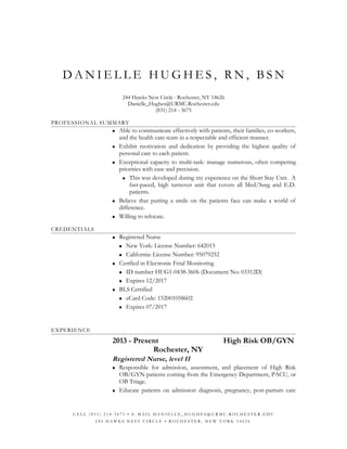 D A N I E L L E H U G H E S , R N , B S N
244 Hawks Nest Circle ∙ Rochester, NY 14626
Danielle_Hughes@URMC.Rochester.edu
(831) 214 - 3675
PROFESSIONAL SUMMARY
 Able to communicate effectively with patients, their families, co-workers,
and the health care team in a respectable and efficient manner.
 Exhibit motivation and dedication by providing the highest quality of
personal care to each patient.
 Exceptional capacity to multi-task: manage numerous, often competing
priorities with ease and precision.
 This was developed during my experience on the Short Stay Unit. A
fast-paced, high turnover unit that covers all Med/Surg and E.D.
patients.
 Believe that putting a smile on the patients face can make a world of
difference.
 Willing to relocate.
CREDENTIALS
 Registered Nurse
 New York: License Number: 642015
 California: License Number: 95079252
 Certfied in Electronic Fetal Monitoring
 ID number HUG1-0438-3606 (Document No: 03312D)
 Expires 12/2017
 BLS Certified
 eCard Code: 152001058602
 Expires 07/2017
EXPERIENCE
2013 - Present High Risk OB/GYN
Rochester, NY
Registered Nurse, level II
 Responsible for admission, assessment, and placement of High Risk
OB/GYN patients coming from the Emergency Department, PACU, or
OB Triage.
 Educate patients on admission diagnosis, pregnancy, post-partum care
C E L L ( 8 3 1 ) 2 1 4 - 3 6 7 5 • E - M A I L D A N I E L L E _ H U G H E S @ U R M C . R O C H E S T E R . E D U
2 4 4 H A W K S N E S T C I R C L E • R O C H E S T E R , N E W Y O R K 1 4 6 2 6
 