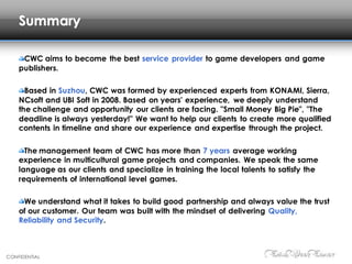 CONFIDENTIAL
Summary
CWC aims to become the best service provider to game developers and game
publishers.
Based in Suzhou, CWC was formed by experienced experts from KONAMI, Sierra,
NCsoft and UBI Soft in 2008. Based on years' experience, we deeply understand
the challenge and opportunity our clients are facing. "Small Money Big Pie", "The
deadline is always yesterday!" We want to help our clients to create more qualified
contents in timeline and share our experience and expertise through the project.
The management team of CWC has more than 7 years average working
experience in multicultural game projects and companies. We speak the same
language as our clients and specialize in training the local talents to satisfy the
requirements of international level games.
We understand what it takes to build good partnership and always value the trust
of our customer. Our team was built with the mindset of delivering Quality,
Reliability and Security.
 