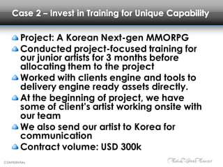 CONFIDENTIAL
Case 2 – Invest in Training for Unique Capability
Project: A Korean Next-gen MMORPG
Conducted project-focused training for
our junior artists for 3 months before
allocating them to the project
Worked with clients engine and tools to
delivery engine ready assets directly.
At the beginning of project, we have
some of client’s artist working onsite with
our team
We also send our artist to Korea for
communication
Contract volume: USD 300k
 