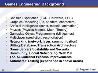 Augmentum Confidential45
Games Engineering Background
• Console Experience (TCR, Hardware, FPS)
• Graphics Rendering (3d, shaders, characters)
• Artificial Intelligence (script, models, animation.)
• Physics (Physics Models, Math, Theory)
• Gameplay Object Programming (Minigames)
• Multiplayer (prediction, reconciliation)
• Networking (network layer, communication)
• Billing, Database, Transaction Architecture
• Game Servers Scalabilityand Security
• Community, Social Networking, Web 2.0
• Tools/BI/Intranet Process Improvements
• Automated Testing (experience in above areas)
 