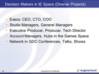 Augmentum Confidential48
Decision Makers in IE Space (Diverse Projects)
• Execs: CEO, CTO, COO
• Studio Managers, General Managers
• Executive Producer, Producer, Tech Director
• Account Managers, Hubs in the Games Space
• Network in GDC Conferences, Talks, Shows
 