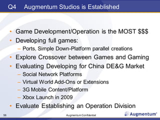 Augmentum Confidential56
Q4 Augmentum Studios is Established
• Game Development/Operation is the MOST $$$
• Developing full games:
– Ports, Simple Down-Platform parallel creations
• Explore Crossover between Games and Gaming
• Evaluating Developing for China DE&G Market
– Social Network Platforms
– Virtual World Add-Ons or Extensions
– 3G Mobile Content/Platform
– Xbox Launch in 2009
• Evaluate Establishing an Operation Division
 